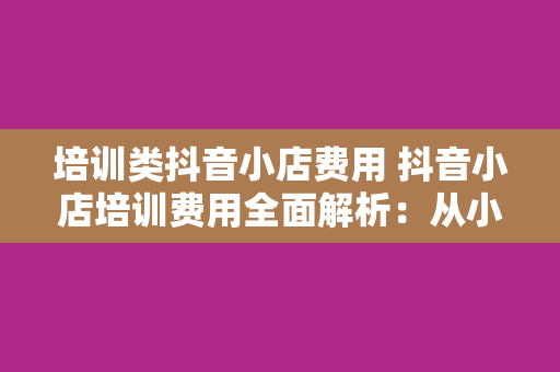 培训类抖音小店费用 抖音小店培训费用全面解析：从小白到大咖，投资自己的未来