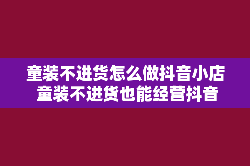 童装不进货怎么做抖音小店 童装不进货也能经营抖音小店：零库存开启童装事业