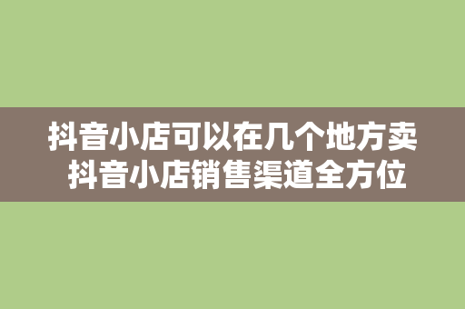 抖音小店可以在几个地方卖 抖音小店销售渠道全方位解析：掌握更多销售场景，助力商家增收