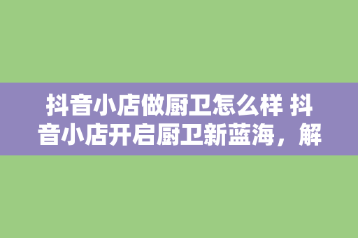 抖音小店做厨卫怎么样 抖音小店开启厨卫新蓝海，解锁厨卫市场无限潜力