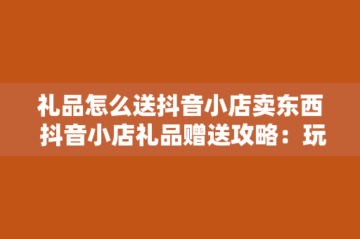 礼品怎么送抖音小店卖东西 抖音小店礼品赠送攻略：玩转短视频营销，助力店铺销量翻倍