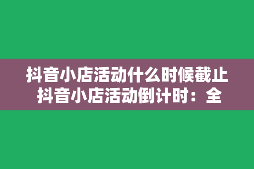 抖音小店活动什么时候截止 抖音小店活动倒计时：全面解析截止时间及热门活动攻略