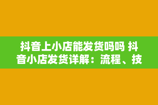 抖音上小店能发货吗吗 抖音小店发货详解：流程、技巧与疑问解答