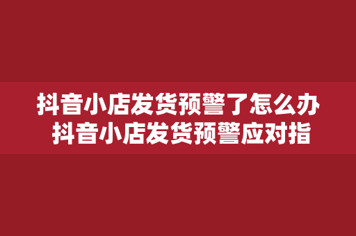 抖音小店发货预警了怎么办 抖音小店发货预警应对指南：轻松解决发货难题