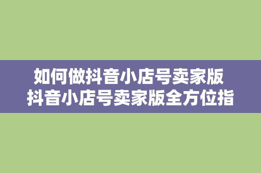 如何做抖音小店号卖家版 抖音小店号卖家版全方位指南：从入门到精通