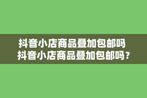 抖音小店商品叠加包邮吗 抖音小店商品叠加包邮吗？一文详解叠加包邮规则与策略