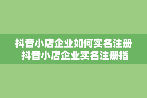 抖音小店企业如何实名注册 抖音小店企业实名注册指南：轻松上手，一学就会