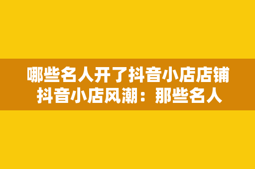 哪些名人开了抖音小店店铺 抖音小店风潮：那些名人纷纷入驻的精彩店铺