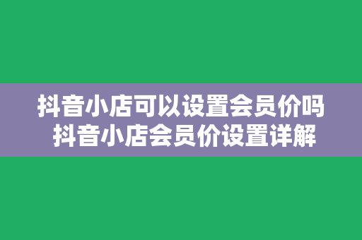 抖音小店可以设置会员价吗 抖音小店会员价设置详解：权限、操作步骤与优势解析