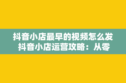 抖音小店最早的视频怎么发 抖音小店运营攻略：从零开始发布视频