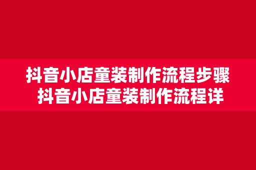 抖音小店童装制作流程步骤 抖音小店童装制作流程详解：从设计到上架一应俱全