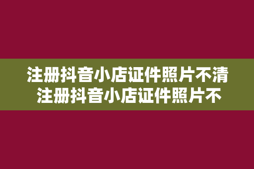 注册抖音小店证件照片不清 注册抖音小店证件照片不清的解决方案