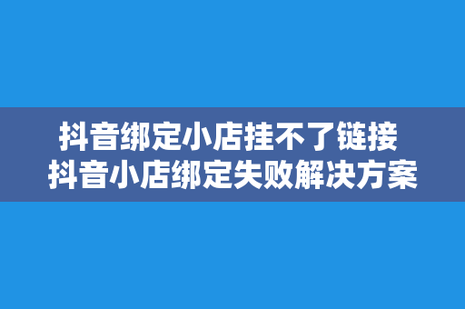 抖音绑定小店挂不了链接 抖音小店绑定失败解决方案：一文详解挂链问题及拓展词汇