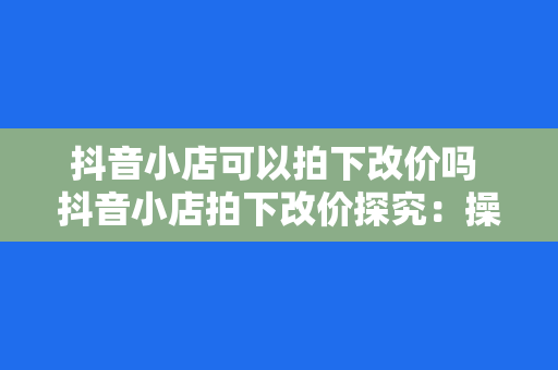 抖音小店可以拍下改价吗 抖音小店拍下改价探究：操作指南与实战经验分享