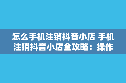 怎么手机注销抖音小店 手机注销抖音小店全攻略：操作步骤与注意事项