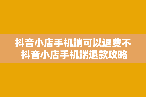 抖音小店手机端可以退费不 抖音小店手机端退款攻略：操作步骤与注意事项