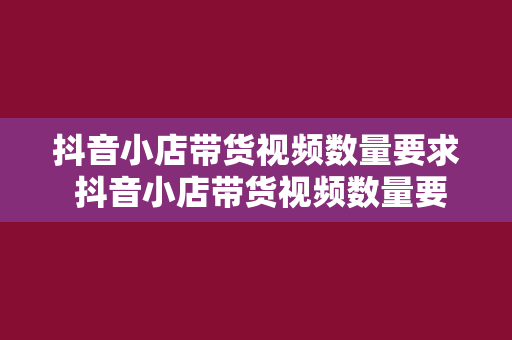 抖音小店带货视频数量要求 抖音小店带货视频数量要求详解及优化策略