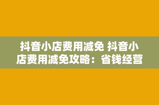 抖音小店费用减免 抖音小店费用减免攻略：省钱经营，轻松起步