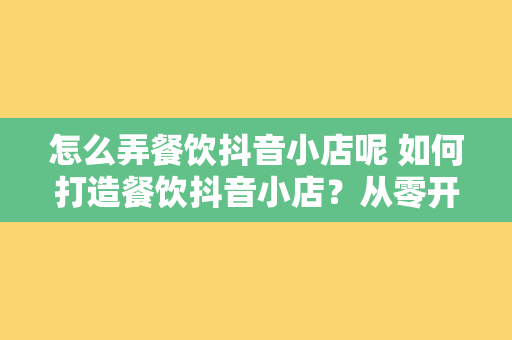 怎么弄餐饮抖音小店呢 如何打造餐饮抖音小店？从零开始全面解析抖音小店开设流程与运营策略