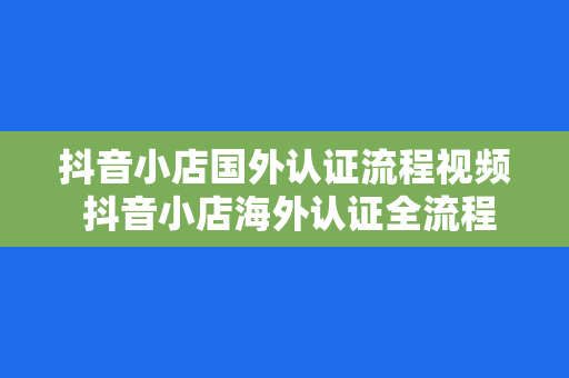 抖音小店国外认证流程视频 抖音小店海外认证全流程解析：轻松开启国际电商之旅