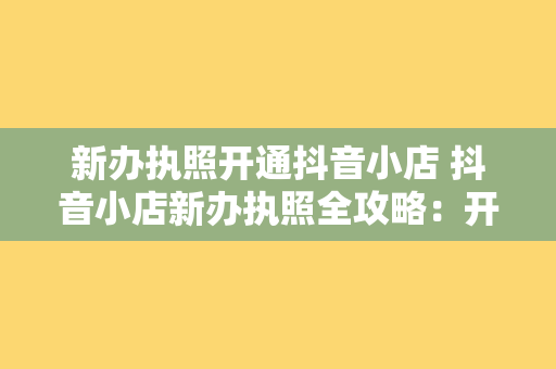 新办执照开通抖音小店 抖音小店新办执照全攻略：开通流程、运营策略与实战经验分享