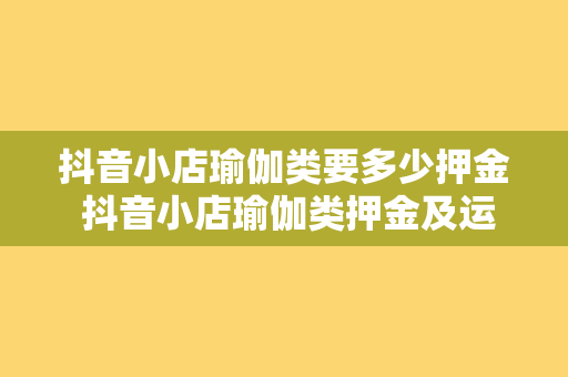 抖音小店瑜伽类要多少押金 抖音小店瑜伽类押金及运营策略全面解析