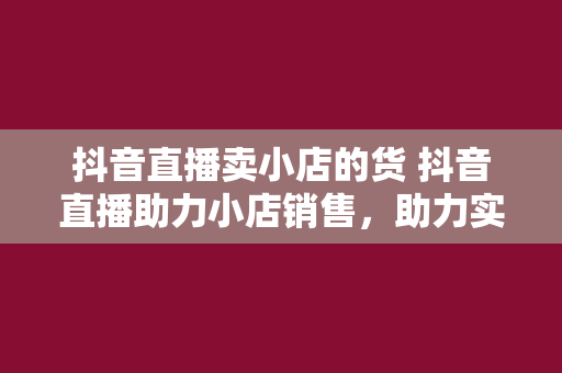 抖音直播卖小店的货 抖音直播助力小店销售，助力实体经济创新发展