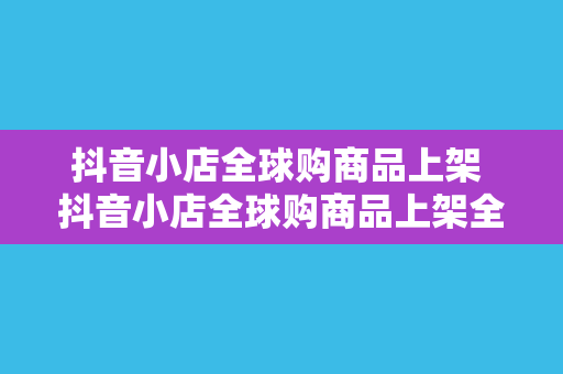 抖音小店全球购商品上架 抖音小店全球购商品上架全攻略：跨境购物新玩法