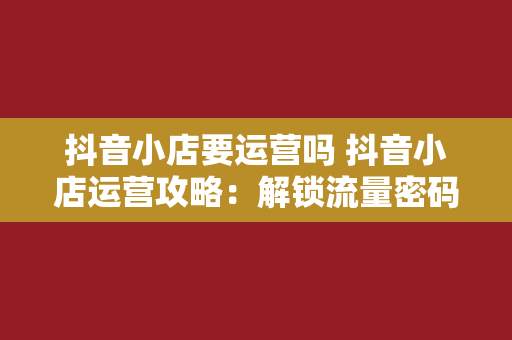 抖音小店要运营吗 抖音小店运营攻略：解锁流量密码，实现电商变现