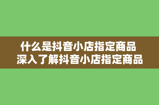 什么是抖音小店指定商品 深入了解抖音小店指定商品：定义、功能与优势