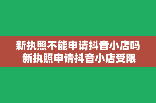 新执照不能申请抖音小店吗 新执照申请抖音小店受限？揭秘抖音小店申请条件及解决方案