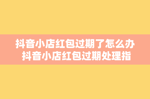 抖音小店红包过期了怎么办 抖音小店红包过期处理指南：过期红包怎么办？如何延长有效期？