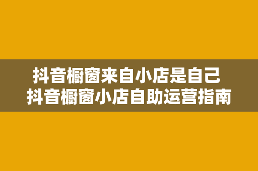 抖音橱窗来自小店是自己 抖音橱窗小店自助运营指南：从入门到精通