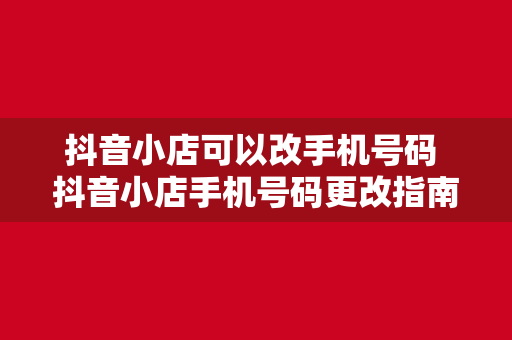 抖音小店可以改手机号码 抖音小店手机号码更改指南：流程、原因及常见问题解析