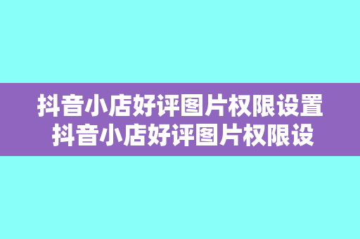 抖音小店好评图片权限设置 抖音小店好评图片权限设置详解及优化策略