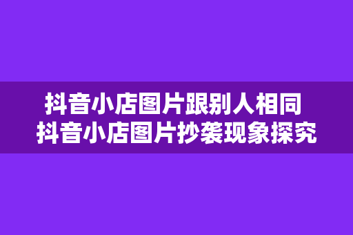 抖音小店图片跟别人相同 抖音小店图片抄袭现象探究：跟别人相同的图片，如何规避侵权风险？