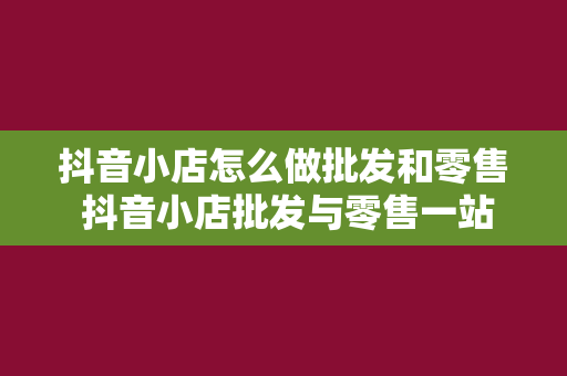 抖音小店怎么做批发和零售 抖音小店批发与零售一站式攻略：从入门到精通