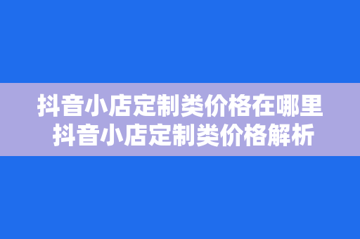 抖音小店定制类价格在哪里 抖音小店定制类价格解析：全方位了解抖音小店定制类价格之谜