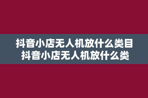 抖音小店无人机放什么类目 抖音小店无人机放什么类目？一文详解无人机商品分类及运营策略