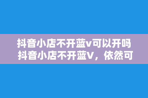 抖音小店不开蓝v可以开吗 抖音小店不开蓝V，依然可以崭露头角！