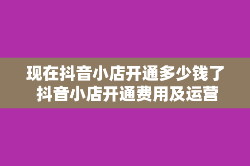 现在抖音小店开通多少钱了 抖音小店开通费用及运营指南