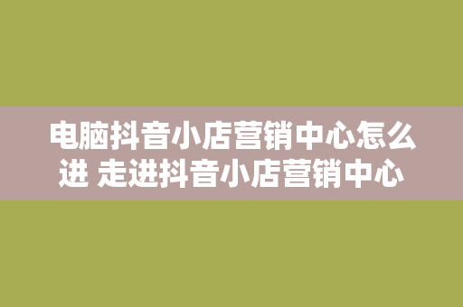 电脑抖音小店营销中心怎么进 走进抖音小店营销中心，助力电脑商家掘金抖音市场