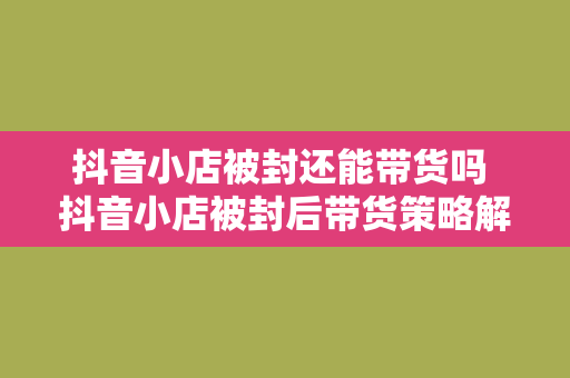 抖音小店被封还能带货吗 抖音小店被封后带货策略解析：权益维护、转型方法与未来发展