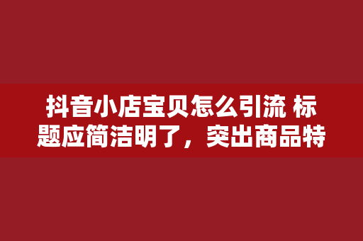 抖音小店宝贝怎么引流 标题应简洁明了，突出商品特点，同时包含关键词，便于用户搜索。例如，一款护肤品的标题可以设为“补水保湿神器！抖音热销美白护肤品”。