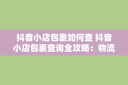 抖音小店包裹如何查 抖音小店包裹查询全攻略：物流跟踪、问题解决与实用技巧