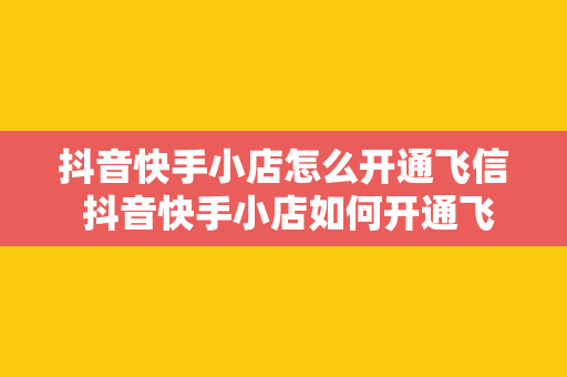 抖音快手小店怎么开通飞信 抖音快手小店如何开通飞信：全方位指南