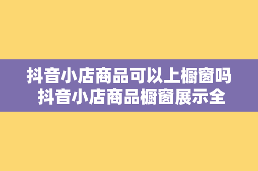 抖音小店商品可以上橱窗吗 抖音小店商品橱窗展示全面解析：规则、技巧与优势一览无余