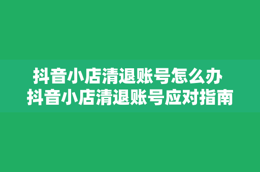 抖音小店清退账号怎么办 抖音小店清退账号应对指南：全方位解决方案一站掌握