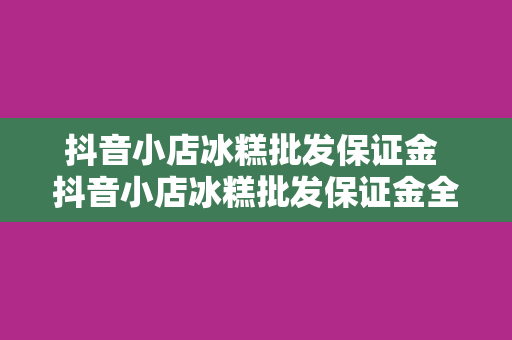 抖音小店冰糕批发保证金 抖音小店冰糕批发保证金全面解析：入驻门槛、保证金作用及退还条件