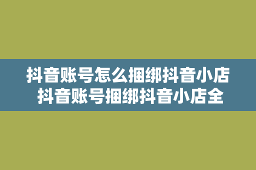 抖音账号怎么捆绑抖音小店 抖音账号捆绑抖音小店全攻略：轻松开启电商之旅